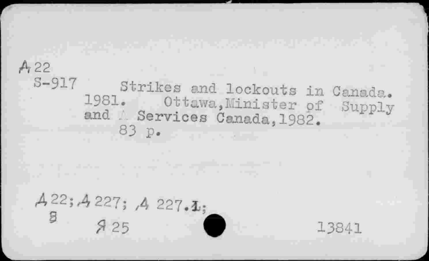 ﻿A 22
s“917 Strikes and lockouts in Canada. 1^81. Ottawa,Minister of Supply and Services Canada,1982.
83 p.
422;4227; ,4 227.1;
<J or	i
7* 2p	1
13841